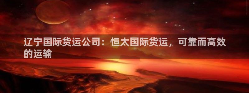 尊龙凯时注册入口：辽宁国际货运公司：恒太国际货运，可靠而