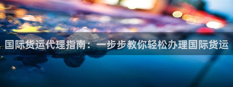 尊龙一人生就是博电子游戏：国际货运代理指南：一步步教你轻